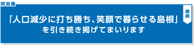 『「人口減少に打ち勝ち、笑顔で暮らせる島根」を引き続き掲げてまいります』の見出し画像"/