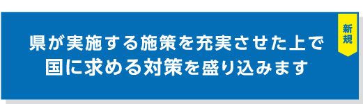 『県が実施する施策を充実させた上で国に求める対策を盛り込みます』の見出し画像"/